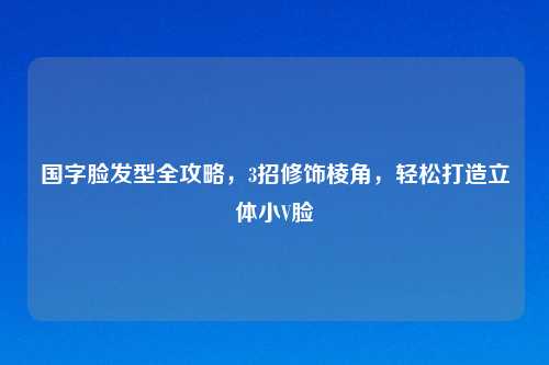 国字脸发型全攻略,3招修饰棱角,轻松打造立体小V脸