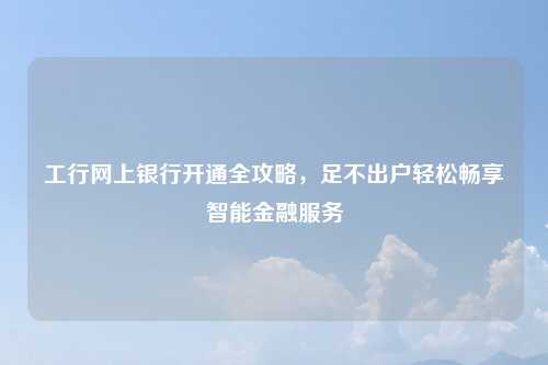 工行网上银行开通全攻略，足不出户轻松畅享智能金融服务