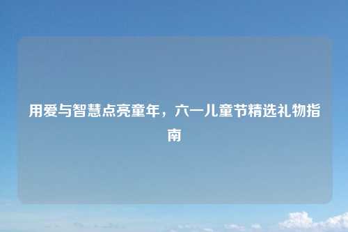 用爱与智慧点亮童年，六一儿童节精选礼物指南