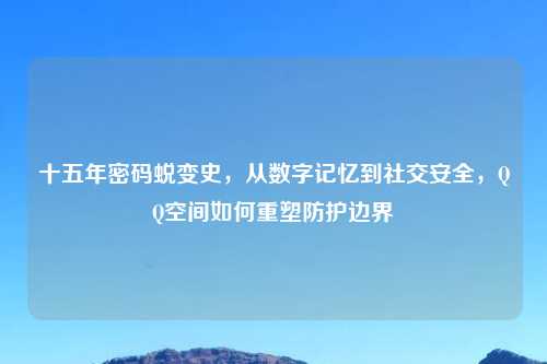 十五年密码蜕变史,从数字记忆到社交安全,QQ空间如何重塑防护边界