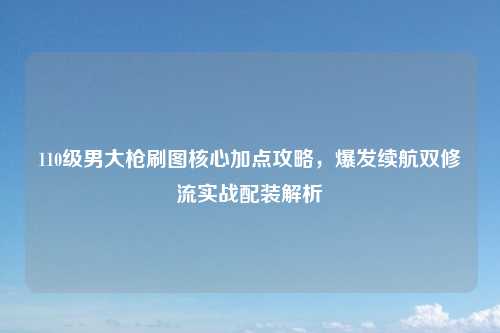 110级男大枪刷图核心加点攻略，爆发续航双修流实战配装解析