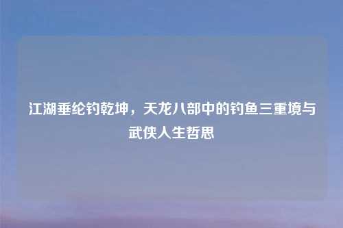江湖垂纶钓乾坤，天龙八部中的钓鱼三重境与武侠人生哲思