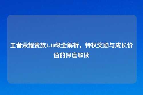 王者荣耀贵族1-10级全解析,特权奖励与成长价值的深度解读