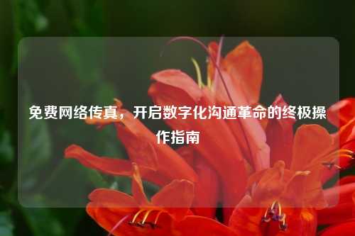 免费网络传真，开启数字化沟通革命的终极操作指南
