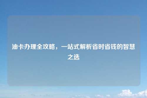 油卡办理全攻略,一站式解析省时省钱的智慧之选