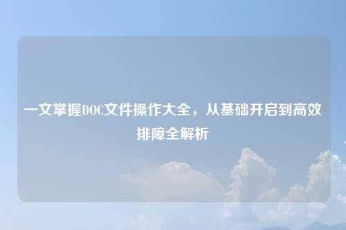 一文掌握DOC文件操作大全，从基础开启到高效排障全解析