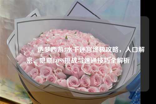 📚造梦西游3水下迷宫终极攻略，入口解密、隐藏BOSS挑战与速通技巧全解析