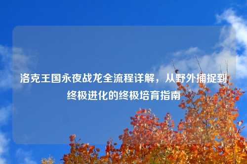 洛克王国永夜战龙全流程详解，从野外捕捉到终极进化的终极培育指南