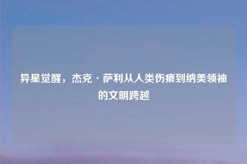 异星觉醒，杰克·萨利从人类伤痕到纳美领袖的文明跨越