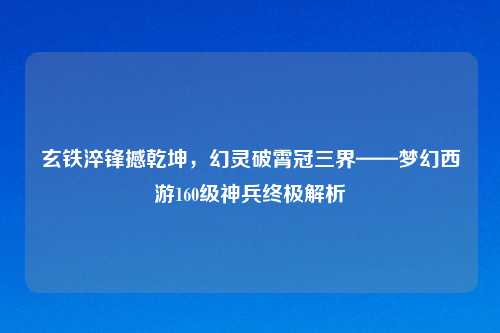 玄铁淬锋撼乾坤，幻灵破霄冠三界——梦幻西游160级神兵终极解析