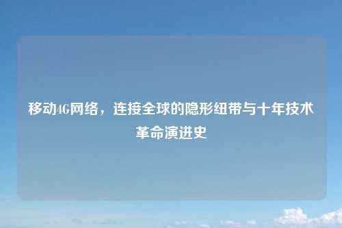 移动4G网络，连接全球的隐形纽带与十年技术革命演进史
