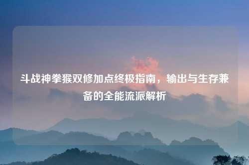 斗战神拳猴双修加点终极指南，输出与生存兼备的全能流派解析