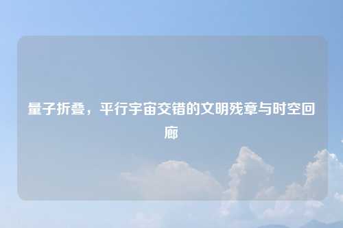 量子折叠,平行宇宙交错的文明残章与时空回廊