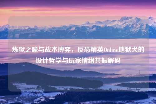 炼狱之瞳与战术博弈，反恐精英Online地狱犬的设计哲学与玩家情绪共振解码
