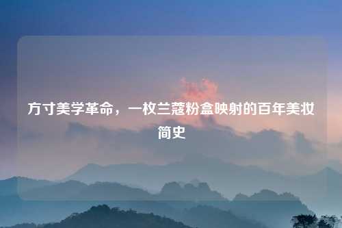 方寸美学革命,一枚兰蔻粉盒映射的百年美妆简史