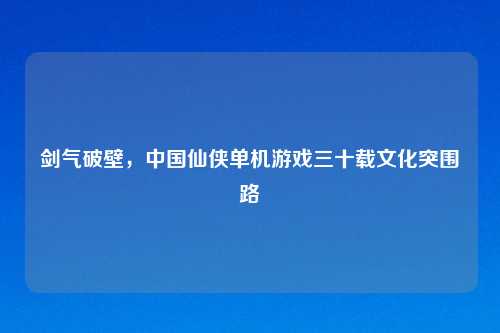 剑气破壁，中国仙侠单机游戏三十载文化突围路