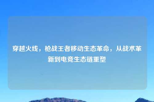 穿越火线，枪战王者移动生态革命，从战术革新到电竞生态链重塑