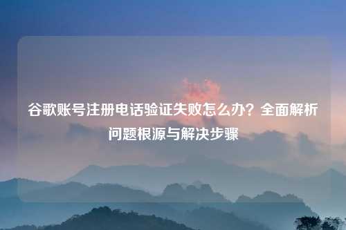 谷歌账号注册电话验证失败怎么办？全面解析问题根源与解决步骤