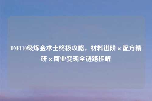 DNF110级炼金术士终极攻略,材料进阶×配方精研×商业变现全链路拆解