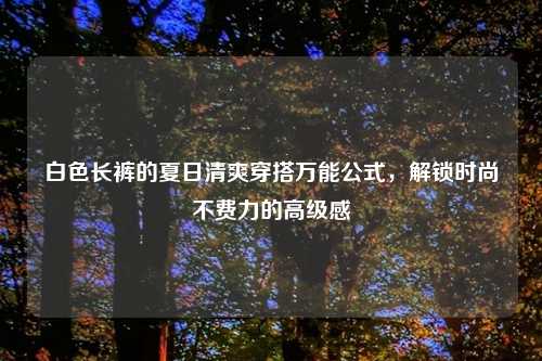 白色长裤的夏日清爽穿搭万能公式，解锁时尚不费力的高级感