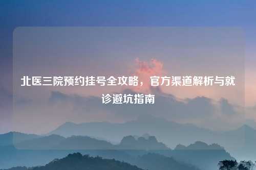北医三院预约挂号全攻略，官方渠道解析与就诊避坑指南