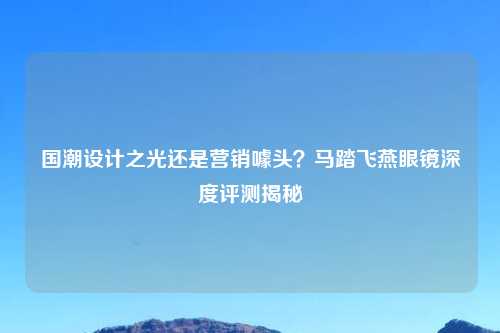 国潮设计之光还是营销噱头？马踏飞燕眼镜深度评测揭秘
