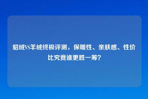 貂绒VS羊绒终极评测,保暖性、亲肤感、性价比究竟谁更胜一筹?