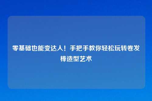 零基础也能变达人！手把手教你轻松玩转卷发棒造型艺术