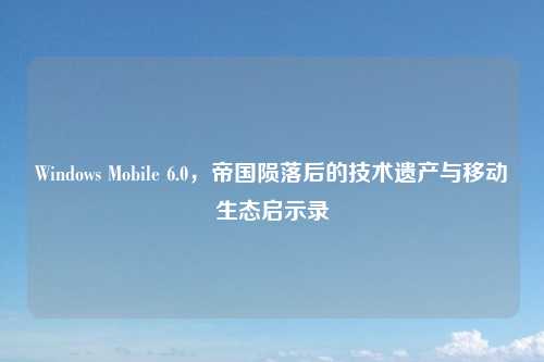 Windows Mobile 6.0，帝国陨落后的技术遗产与移动生态启示录