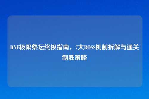 DNF极限祭坛终极指南，7大BOSS机制拆解与通关制胜策略