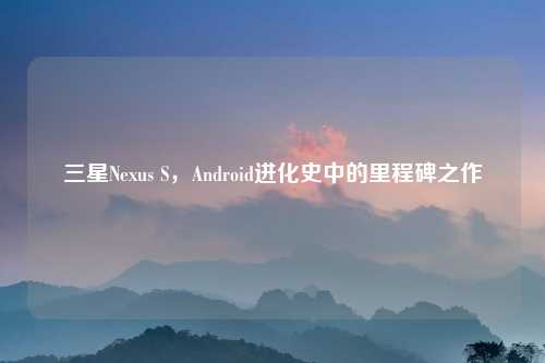 三星Nexus S，Android进化史中的里程碑之作