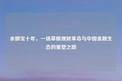 余额宝十年，一场草根理财革命与中国金融生态的重塑之路