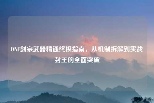 DNF剑宗武器精通终极指南,从机制拆解到实战封王的全面突破