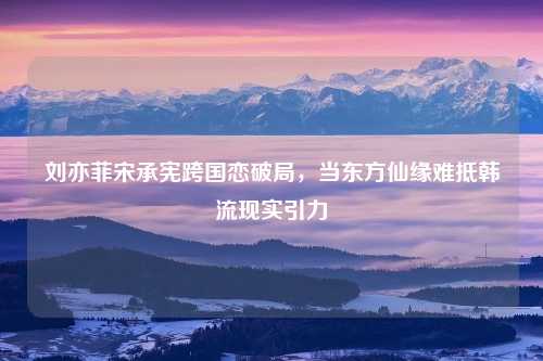 刘亦菲宋承宪跨国恋破局，当东方仙缘难抵韩流现实引力
