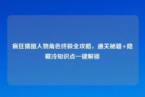 疯狂猜图人物角色终极全攻略，通关秘籍+隐藏冷知识点一键解锁