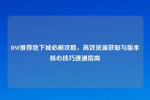 DNF推荐地下城必刷攻略，高效资源获取与版本核心技巧速通指南