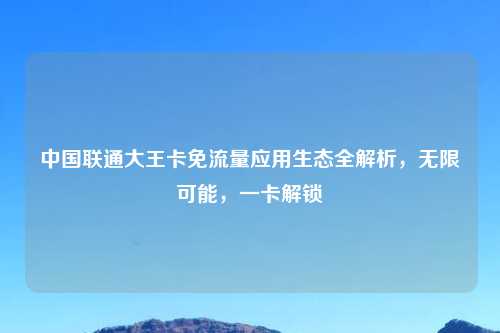 中国联通大王卡免流量应用生态全解析，无限可能，一卡解锁