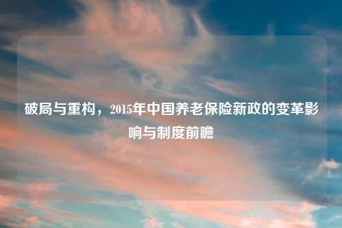 破局与重构，2015年中国养老保险新政的变革影响与制度前瞻