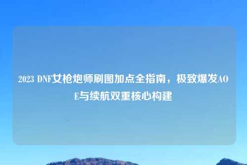 2023 DNF女枪炮师刷图加点全指南，极致爆发AOE与续航双重核心构建