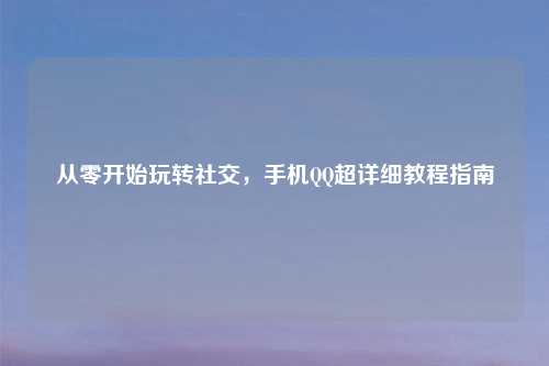 从零开始玩转社交,手机QQ超详细教程指南