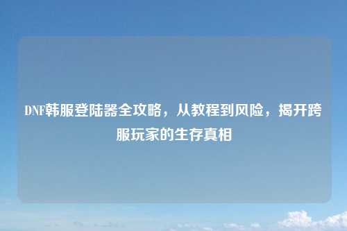 DNF韩服登陆器全攻略，从教程到风险，揭开跨服玩家的生存真相