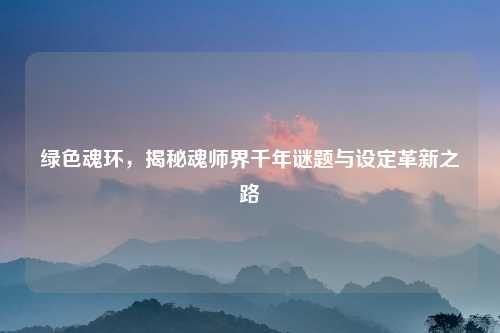 绿色魂环，揭秘魂师界千年谜题与设定革新之路