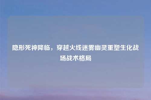 隐形死神降临,穿越火线迷雾幽灵重塑生化战场战术格局