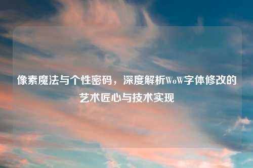 像素魔法与个性密码，深度解析WoW字体修改的艺术匠心与技术实现