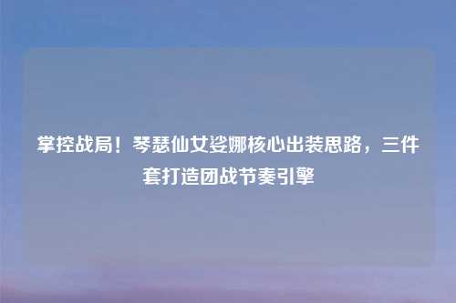 掌控战局！琴瑟仙女娑娜核心出装思路，三件套打造团战节奏引擎