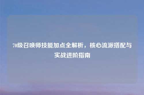 70级召唤师技能加点全解析，核心流派搭配与实战进阶指南