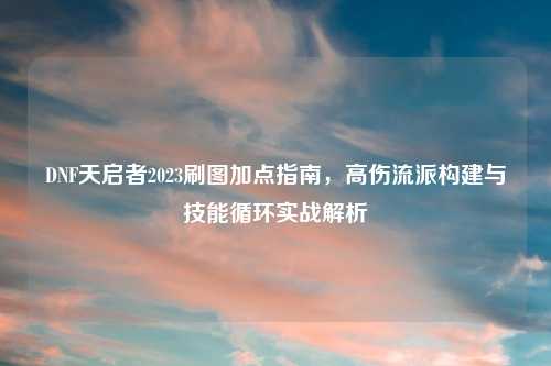 DNF天启者2023刷图加点指南，高伤流派构建与技能循环实战解析