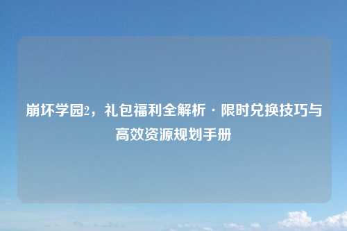 崩坏学园2,礼包福利全解析·限时兑换技巧与高效资源规划手册