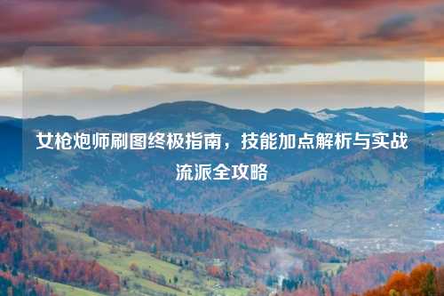 女枪炮师刷图终极指南，技能加点解析与实战流派全攻略