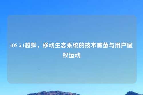 iOS 5.1越狱,移动生态系统的技术破茧与用户赋权运动